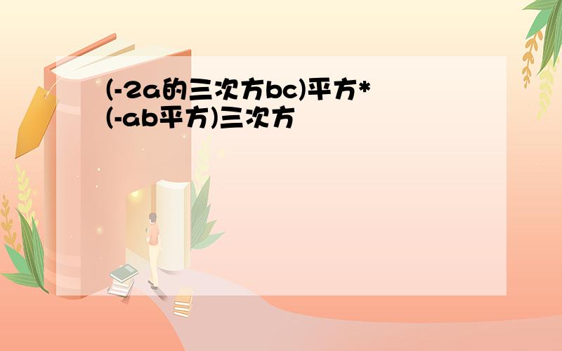 (-2a的三次方bc)平方*(-ab平方)三次方