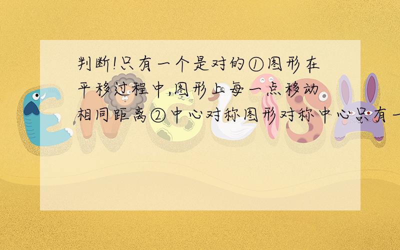 判断!只有一个是对的①图形在平移过程中,图形上每一点移动相同距离②中心对称图形对称中心只有一个