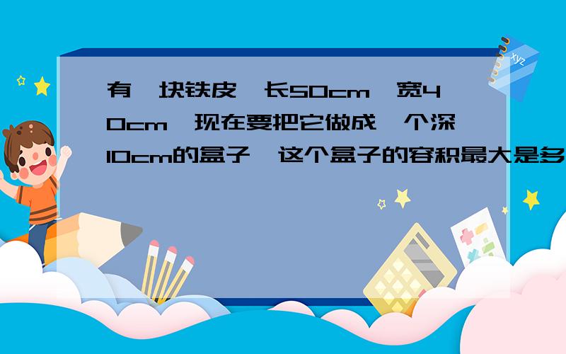 有一块铁皮,长50cm,宽40cm,现在要把它做成一个深10cm的盒子,这个盒子的容积最大是多少