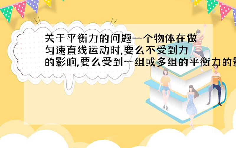 关于平衡力的问题一个物体在做匀速直线运动时,要么不受到力的影响,要么受到一组或多组的平衡力的影响；而一个物体在受到平衡力