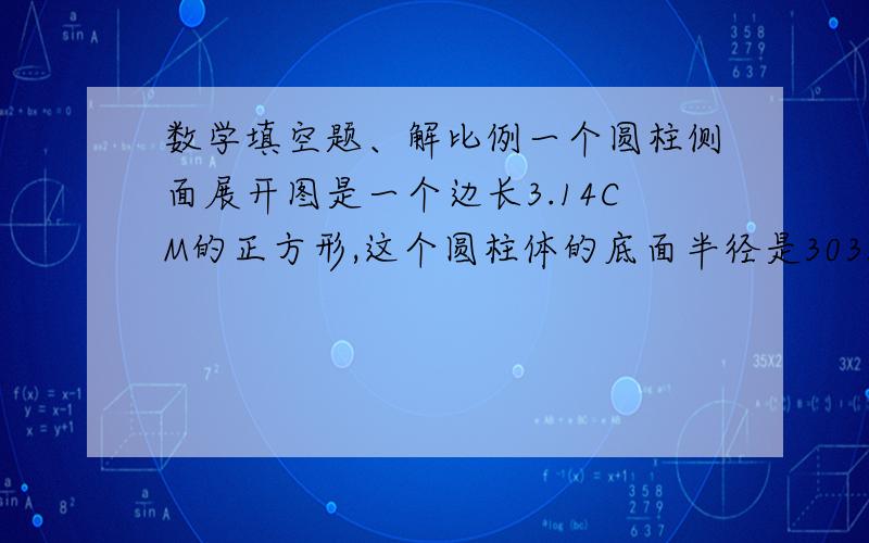 数学填空题、解比例一个圆柱侧面展开图是一个边长3.14CM的正方形,这个圆柱体的底面半径是3035立方分米=（ ）立方米