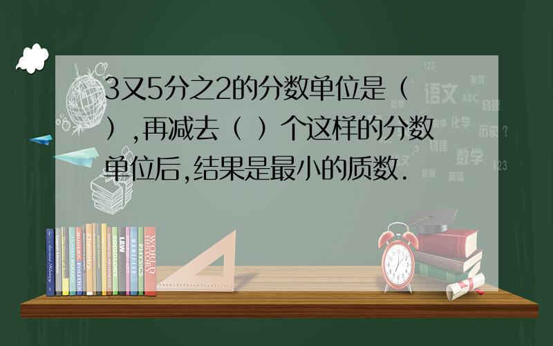 3又5分之2的分数单位是（ ）,再减去（ ）个这样的分数单位后,结果是最小的质数.