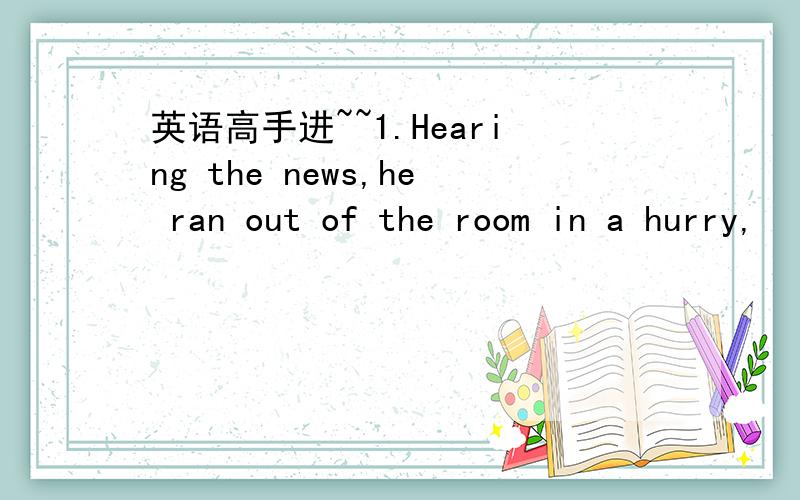 英语高手进~~1.Hearing the news,he ran out of the room in a hurry,