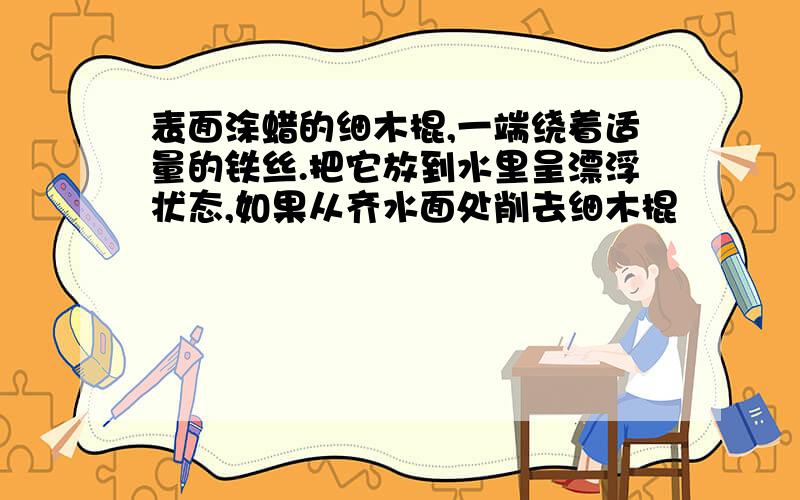 表面涂蜡的细木棍,一端绕着适量的铁丝.把它放到水里呈漂浮状态,如果从齐水面处削去细木棍