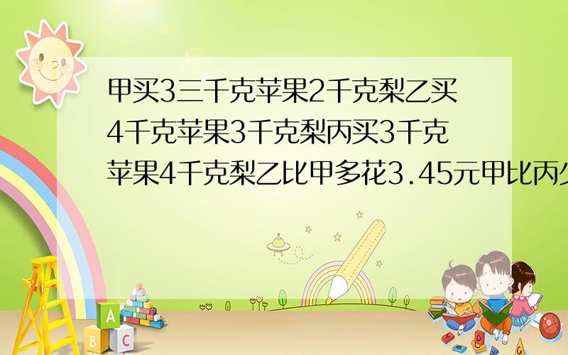 甲买3三千克苹果2千克梨乙买4千克苹果3千克梨丙买3千克苹果4千克梨乙比甲多花3.45元甲比丙少花2.9元每个顾