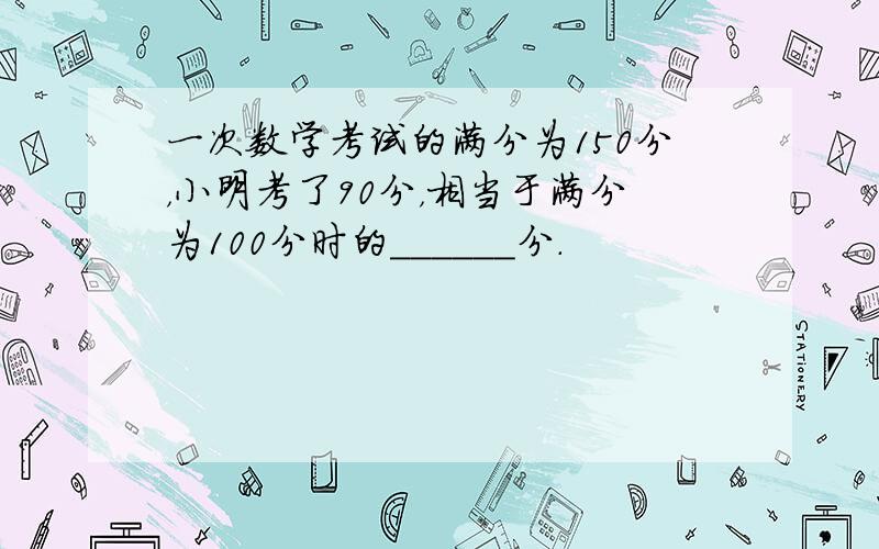 一次数学考试的满分为150分，小明考了90分，相当于满分为100分时的______分．