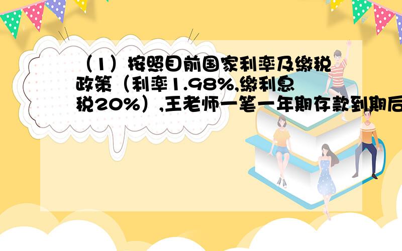 （1）按照目前国家利率及缴税政策（利率1.98%,缴利息税20%）,王老师一笔一年期存款到期后,缴纳39.5元利息税,那