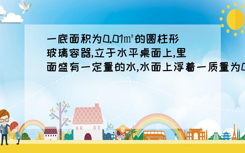 一底面积为0.01㎡的圆柱形玻璃容器,立于水平桌面上,里面盛有一定量的水,水面上浮着一质量为0.06千克的硬