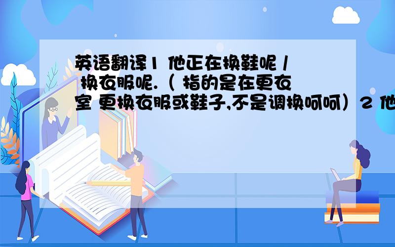 英语翻译1 他正在换鞋呢 / 换衣服呢.（ 指的是在更衣室 更换衣服或鞋子,不是调换呵呵）2 他正在 调换 衣服 / 鞋