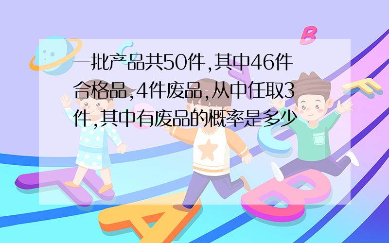 一批产品共50件,其中46件合格品,4件废品,从中任取3件,其中有废品的概率是多少