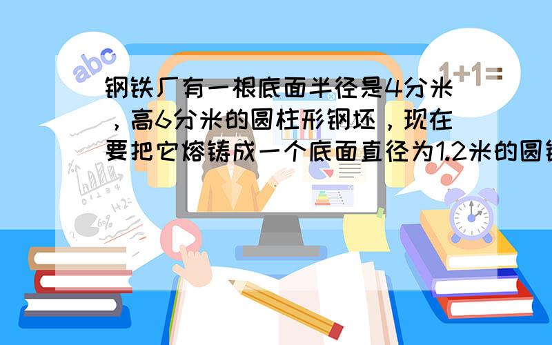 钢铁厂有一根底面半径是4分米，高6分米的圆柱形钢坯，现在要把它熔铸成一个底面直径为1.2米的圆锥形，这个圆锥的高是多少分