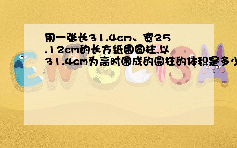 用一张长31.4cm、宽25.12cm的长方纸围圆柱,以31.4cm为高时围成的圆柱的体积是多少?