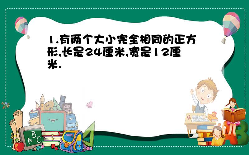 1.有两个大小完全相同的正方形,长是24厘米,宽是12厘米.