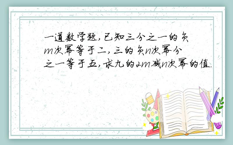 一道数学题,已知三分之一的负m次幂等于二,三的负n次幂分之一等于五,求九的2m减n次幂的值.