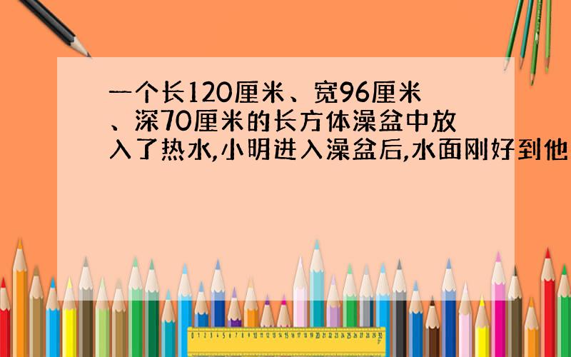 一个长120厘米、宽96厘米、深70厘米的长方体澡盆中放入了热水,小明进入澡盆后,水面刚好到他的颈部,此时水面已经上升了