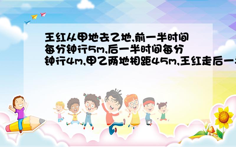 王红从甲地去乙地,前一半时间每分钟行5m,后一半时间每分钟行4m,甲乙两地相距45m,王红走后一半路程用多少分钟?