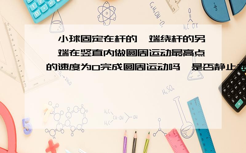 一小球固定在杆的一端绕杆的另一端在竖直内做圆周运动最高点的速度为0完成圆周运动吗,是否静止在最高点?