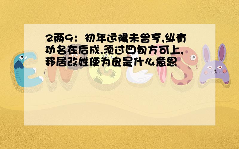 2两9：初年运限未曾亨,纵有功名在后成,须过四旬方可上,移居改姓使为良是什么意思