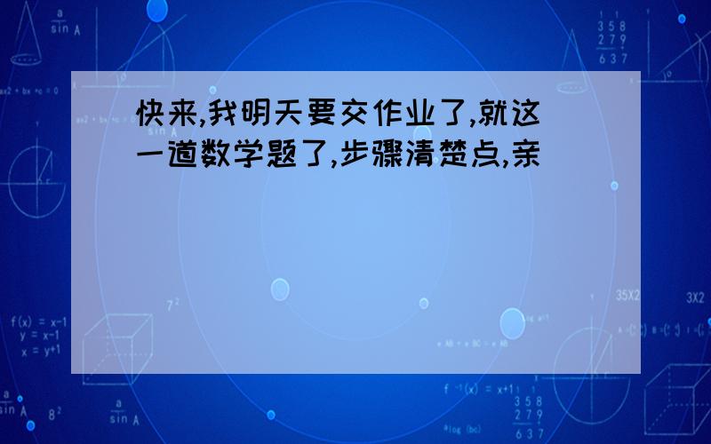 快来,我明天要交作业了,就这一道数学题了,步骤清楚点,亲