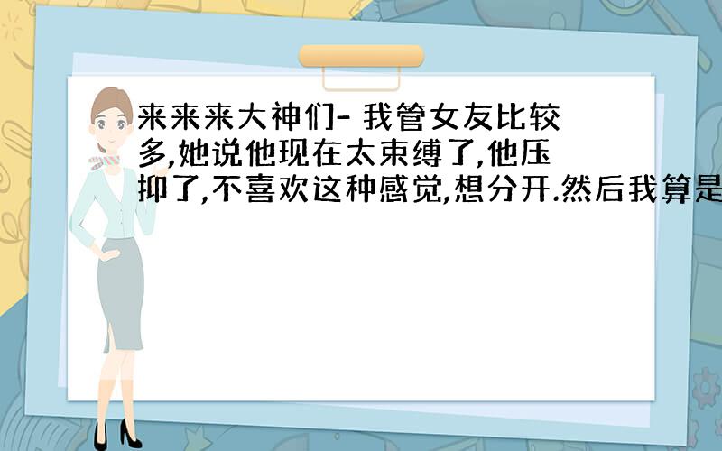 来来来大神们- 我管女友比较多,她说他现在太束缚了,他压抑了,不喜欢这种感觉,想分开.然后我算是默认了吧,只是说你先忙你