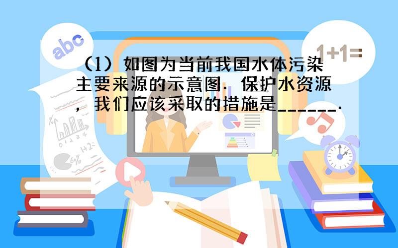 （1）如图为当前我国水体污染主要来源的示意图．保护水资源，我们应该采取的措施是______．