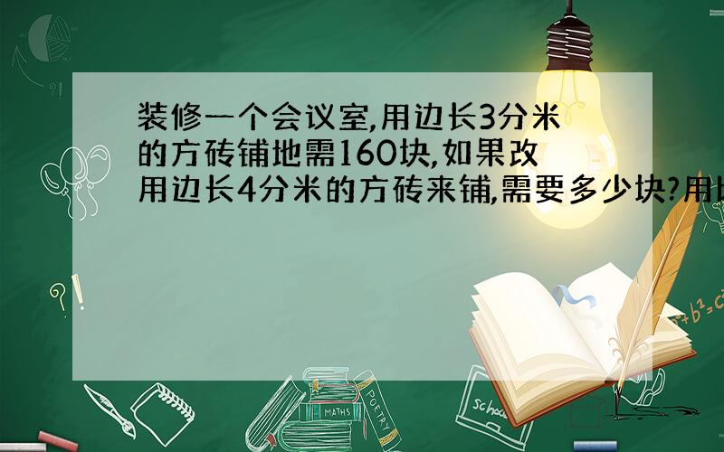 装修一个会议室,用边长3分米的方砖铺地需160块,如果改用边长4分米的方砖来铺,需要多少块?用比例解