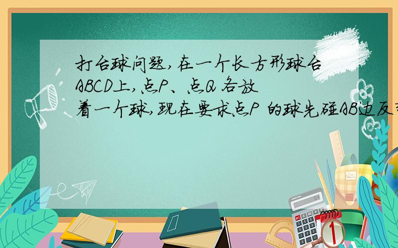 打台球问题,在一个长方形球台ABCD上,点P、点Q 各放着一个球,现在要求点P 的球先碰AB边反弹BC边,最后