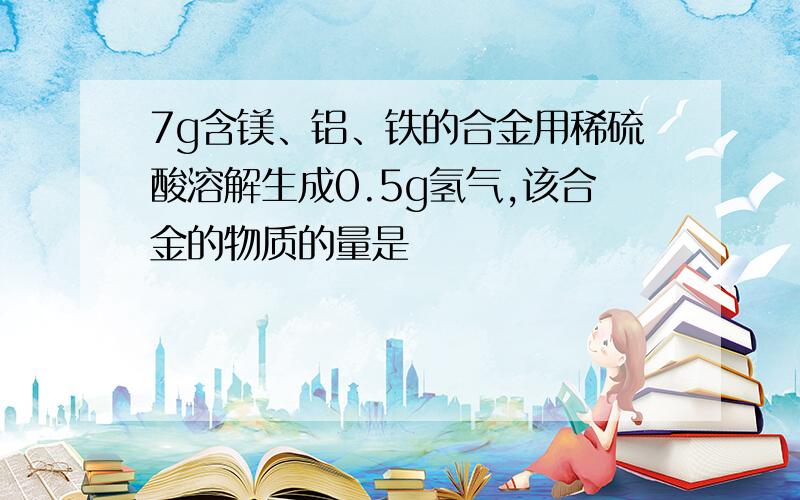 7g含镁、铝、铁的合金用稀硫酸溶解生成0.5g氢气,该合金的物质的量是