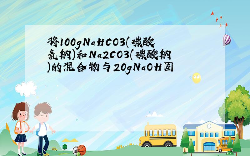 将100gNaHCO3(碳酸氢钠)和Na2CO3(碳酸钠)的混合物与20gNaOH固