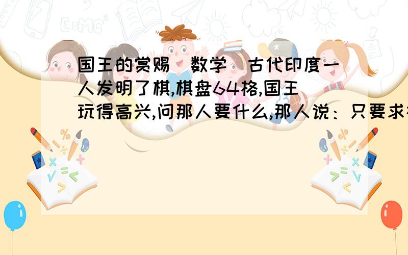 国王的赏赐（数学）古代印度一人发明了棋,棋盘64格,国王玩得高兴,问那人要什么,那人说：只要求在棋盘的第一格放一粒米,第