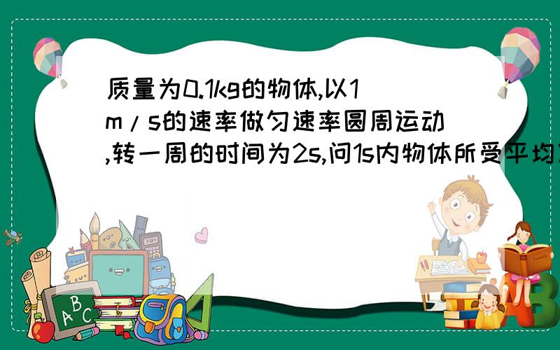 质量为0.1kg的物体,以1m/s的速率做匀速率圆周运动,转一周的时间为2s,问1s内物体所受平均冲力的大小?