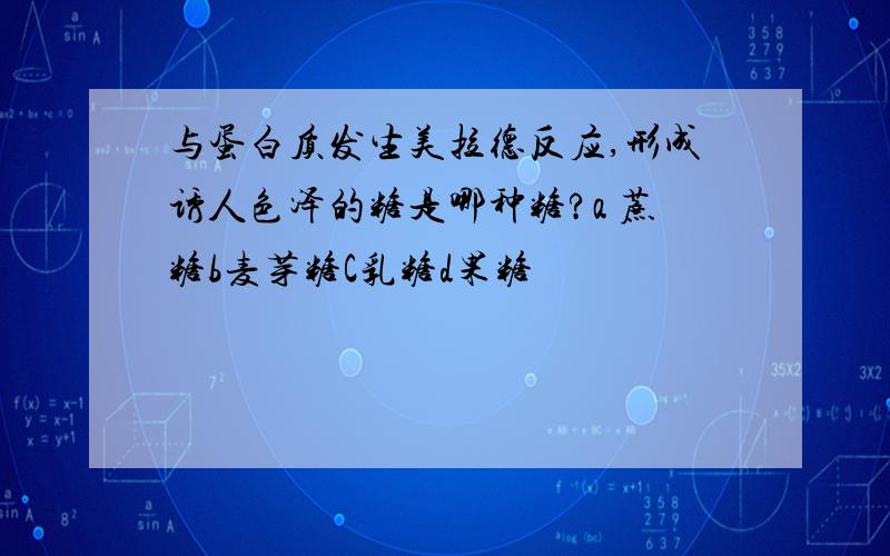 与蛋白质发生美拉德反应,形成诱人色泽的糖是哪种糖?a 蔗糖b麦芽糖C乳糖d果糖