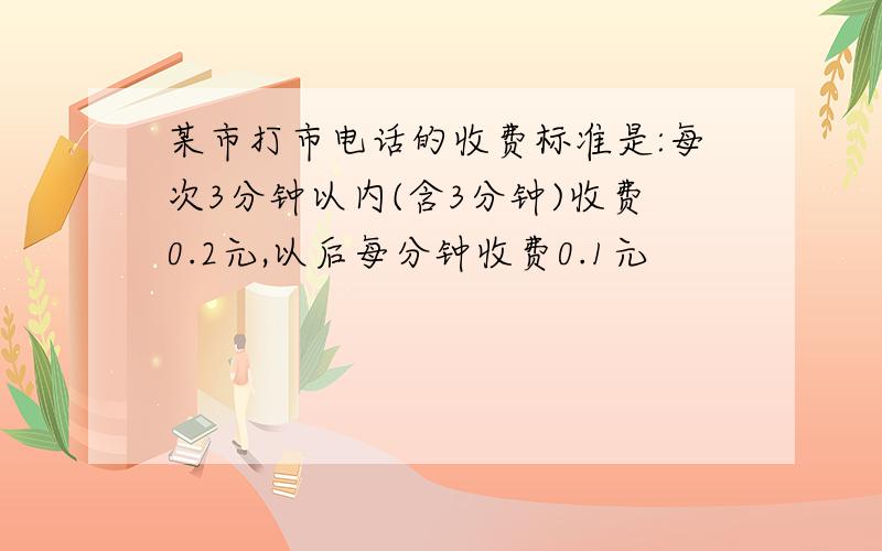 某市打市电话的收费标准是:每次3分钟以内(含3分钟)收费0.2元,以后每分钟收费0.1元