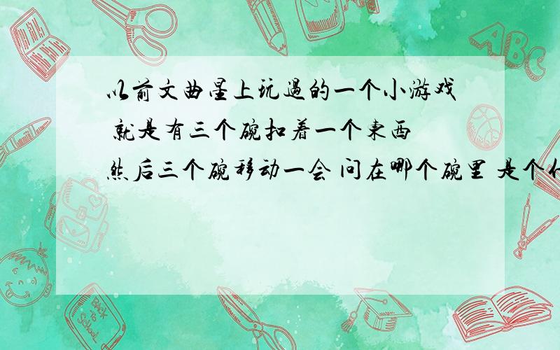 以前文曲星上玩过的一个小游戏 就是有三个碗扣着一个东西 然后三个碗移动一会 问在哪个碗里 是个什么游戏