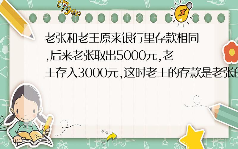 老张和老王原来银行里存款相同,后来老张取出5000元,老王存入3000元,这时老王的存款是老张的3倍