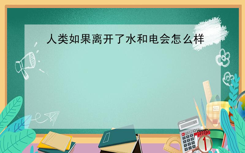 人类如果离开了水和电会怎么样