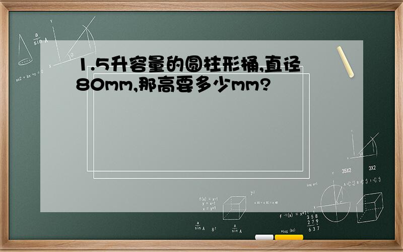 1.5升容量的圆柱形桶,直径80mm,那高要多少mm?