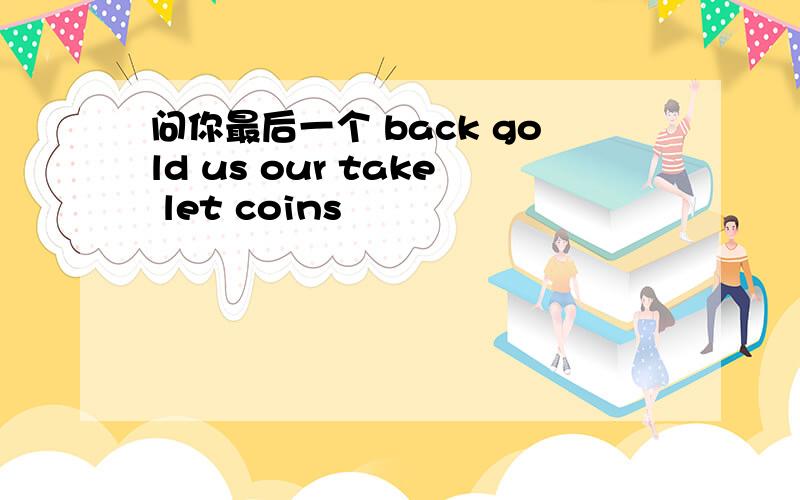 问你最后一个 back gold us our take let coins