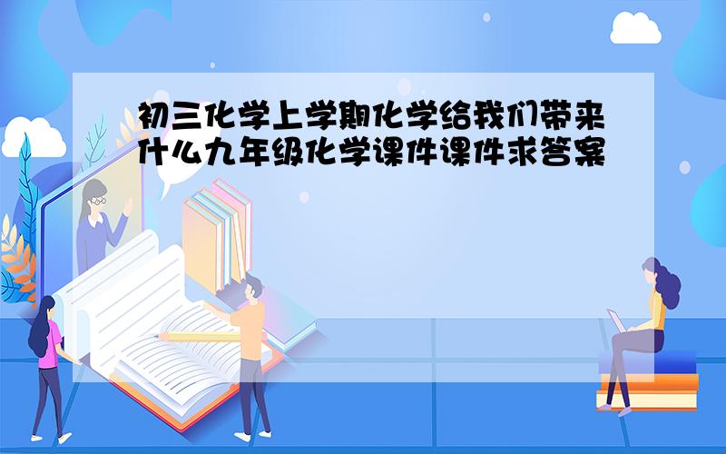 初三化学上学期化学给我们带来什么九年级化学课件课件求答案