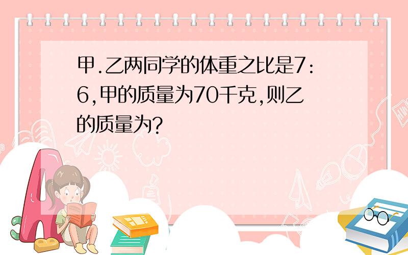 甲.乙两同学的体重之比是7:6,甲的质量为70千克,则乙的质量为?