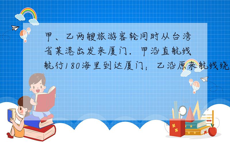 甲、乙两艘旅游客轮同时从台湾省某港出发来厦门．甲沿直航线航行180海里到达厦门；乙沿原来航线绕道香港后来厦门，共航行了7