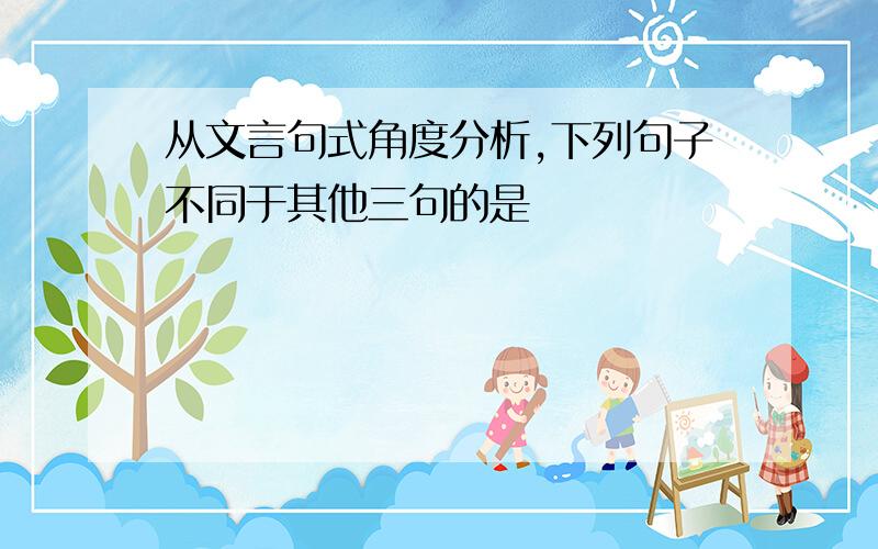 从文言句式角度分析,下列句子不同于其他三句的是