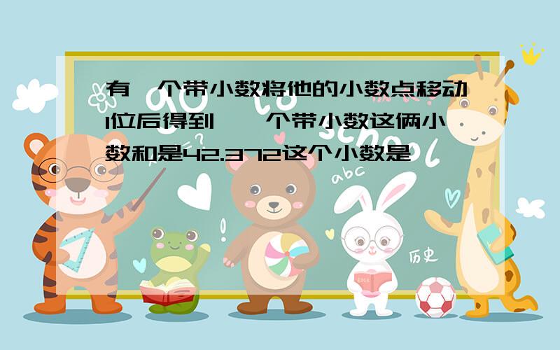 有一个带小数将他的小数点移动1位后得到拎一个带小数这俩小数和是42.372这个小数是