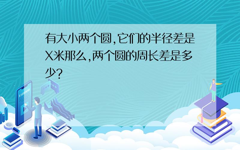 有大小两个圆,它们的半径差是X米那么,两个圆的周长差是多少?