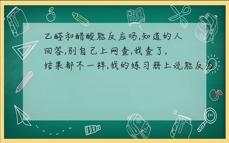 乙醛和醋酸能反应吗,知道的人回答,别自己上网查,我查了,结果都不一样,我的练习册上说能反应