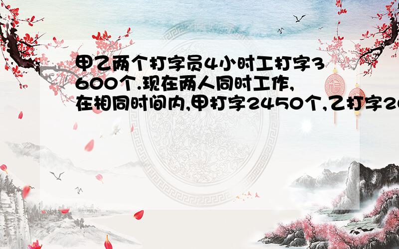 甲乙两个打字员4小时工打字3600个.现在两人同时工作,在相同时间内,甲打字2450个,乙打字2050个.