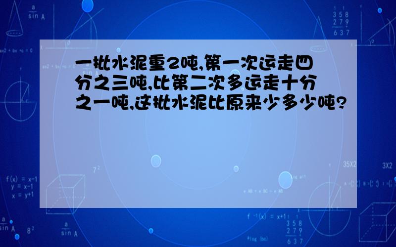 一批水泥重2吨,第一次运走四分之三吨,比第二次多运走十分之一吨,这批水泥比原来少多少吨?