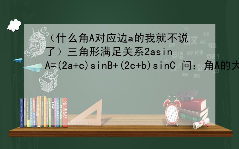 （什么角A对应边a的我就不说了）三角形满足关系2asinA=(2a+c)sinB+(2c+b)sinC 问：角A的大小.