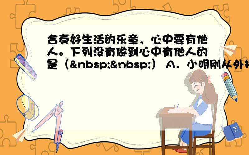 合奏好生活的乐章，心中要有他人。下列没有做到心中有他人的是（  ） A．小明刚从外校转来，班长小刚主