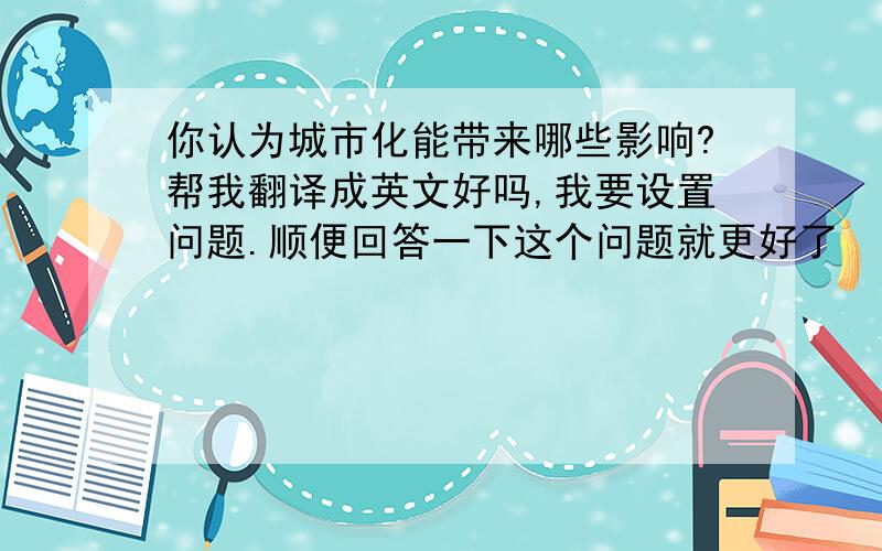 你认为城市化能带来哪些影响?帮我翻译成英文好吗,我要设置问题.顺便回答一下这个问题就更好了